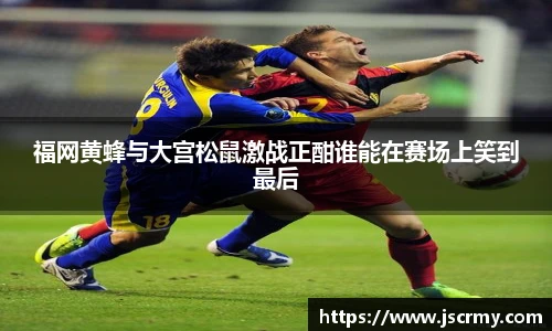 福网黄蜂与大宫松鼠激战正酣谁能在赛场上笑到最后